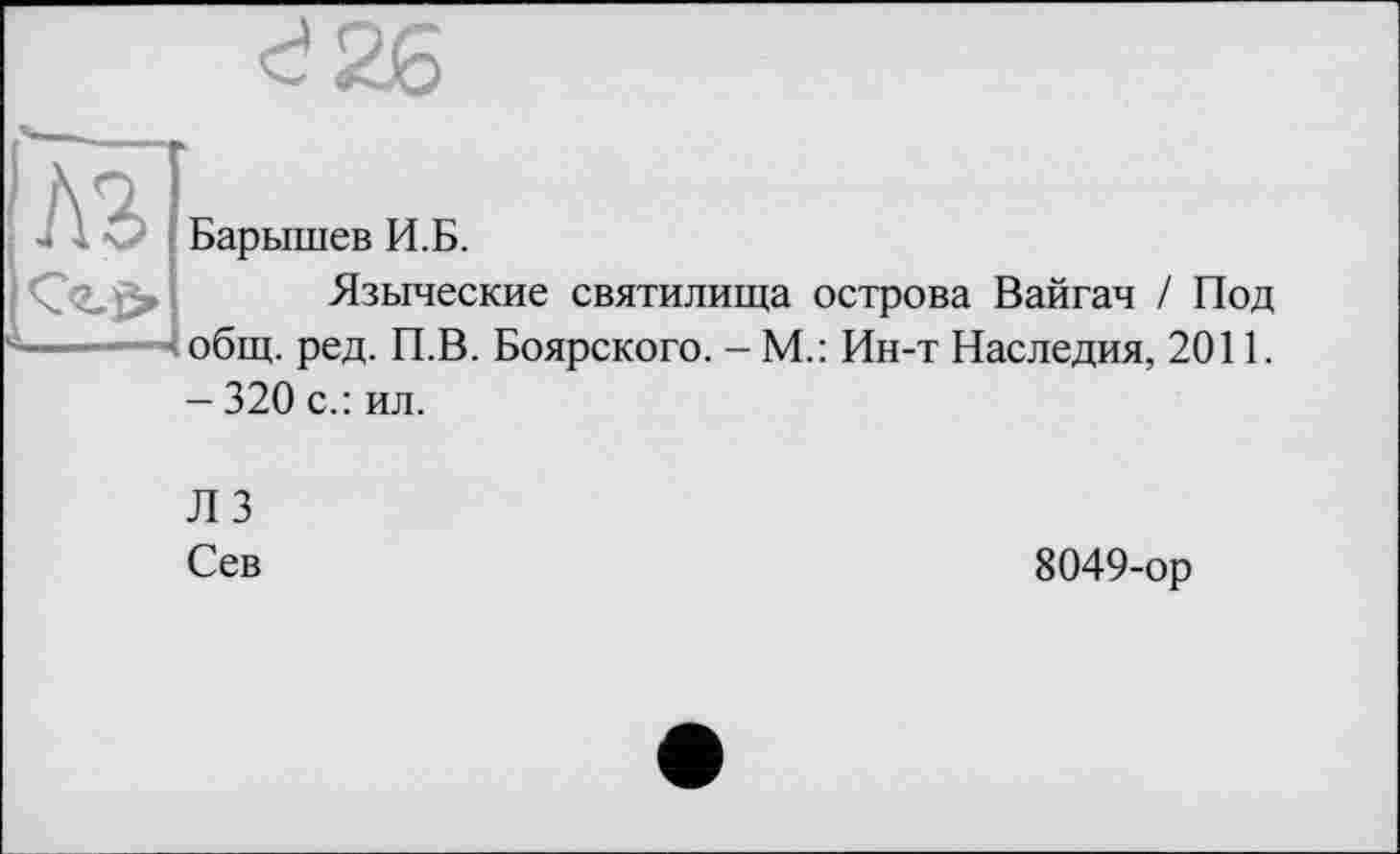 ﻿м
Барышев И.Б.
Языческие святилища острова Вайгач / Под общ. ред. П.В. Боярского. - М.: Ин-т Наследия, 2011. - 320 с.: ил.
ЛЗ
Сев
8049-ор